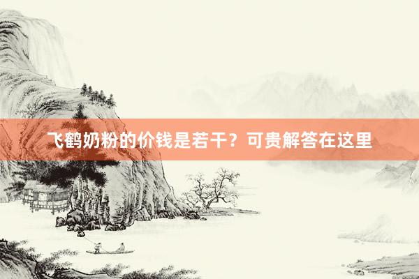 飞鹤奶粉的价钱是若干？可贵解答在这里
