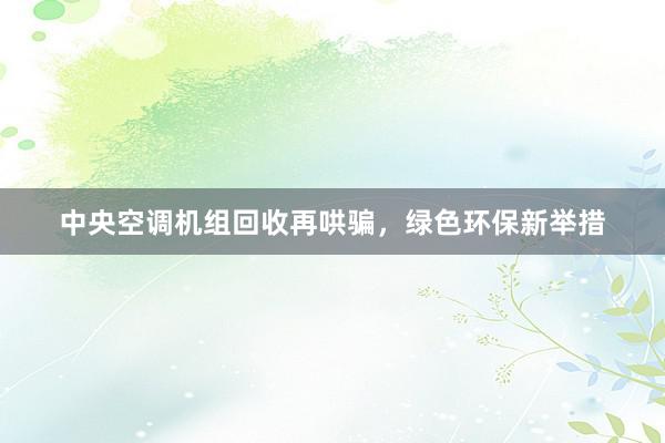 中央空调机组回收再哄骗，绿色环保新举措